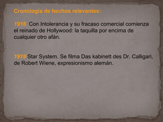 Cronología de hechos relevantes:

1916 Con Intolerancia y su fracaso comercial comienza
el reinado de Hollywood: la taquilla por encima de
cualquier otro afán.


1919 Star System. Se filma Das kabinett des Dr. Calligari,
de Robert Wiene, expresionismo alemán.
 
