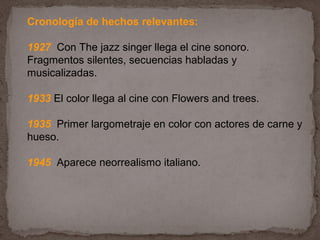 Cronología de hechos relevantes:

1927 Con The jazz singer llega el cine sonoro.
Fragmentos silentes, secuencias habladas y
musicalizadas.

1933 El color llega al cine con Flowers and trees.

1935 Primer largometraje en color con actores de carne y
hueso.

1945 Aparece neorrealismo italiano.
 