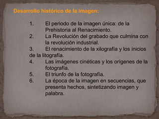 Desarrollo histórico de la imagen:

      1.      El periodo de la imagen única: de la
              Prehistoria al Renacimiento.
      2.      La Revolución del grabado que culmina con
              la revolución industrial.
      3.      El renacimiento de la xilografía y los inicios
      de la litografía.
      4.      Las imágenes cinéticas y los orígenes de la
              fotografía.
      5.      El triunfo de la fotografía.
      6.      La época de la imagen en secuencias, que
              presenta hechos, sintetizando imagen y
              palabra.
 
