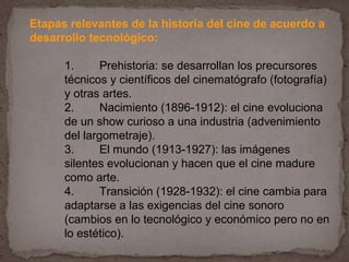 Etapas relevantes de la historia del cine de acuerdo a
desarrollo tecnológico:

      1.      Prehistoria: se desarrollan los precursores
      técnicos y científicos del cinematógrafo (fotografía)
      y otras artes.
      2.      Nacimiento (1896-1912): el cine evoluciona
      de un show curioso a una industria (advenimiento
      del largometraje).
      3.      El mundo (1913-1927): las imágenes
      silentes evolucionan y hacen que el cine madure
      como arte.
      4.      Transición (1928-1932): el cine cambia para
      adaptarse a las exigencias del cine sonoro
      (cambios en lo tecnológico y económico pero no en
      lo estético).
 