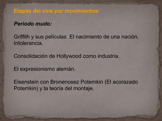 Etapas del cine por movimientos:

Periodo mudo:

Griffith y sus películas El nacimiento de una nación,
Intolerancia.

Consolidación de Hollywood como industria.

El expresionismo alemán.

Eisenstein con Bronenosez Potemkin (El acorazado
Potemkin) y la teoría del montaje.
 