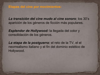 Etapas del cine por movimientos:


La transición del cine mudo al cine sonoro; los 30’s
aparición de los géneros de ficción más populares.

Esplendor de Hollywood: la llegada del color y
consolidación de los géneros.

La etapa de la postguerra: el reto de la TV, el el
neorrealismo italiano y el fin del dominio estético de
Hollywood.
 