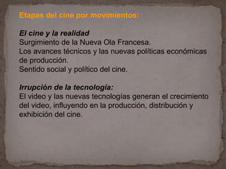 Etapas del cine por movimientos:

El cine y la realidad
Surgimiento de la Nueva Ola Francesa.
Los avances técnicos y las nuevas políticas económicas
de producción.
Sentido social y político del cine.

Irrupción de la tecnología:
El video y las nuevas tecnologías generan el crecimiento
del video, influyendo en la producción, distribución y
exhibición del cine.
 