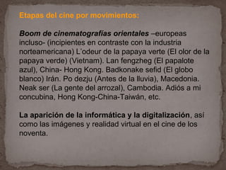 Etapas del cine por movimientos:

Boom de cinematografías orientales –europeas
incluso- (incipientes en contraste con la industria
norteamericana) L’odeur de la papaya verte (El olor de la
papaya verde) (Vietnam). Lan fengzheg (El papalote
azul), China- Hong Kong. Badkonake sefid (El globo
blanco) Irán. Po dezju (Antes de la lluvia), Macedonia.
Neak ser (La gente del arrozal), Cambodia. Adiós a mi
concubina, Hong Kong-China-Taiwán, etc.

La aparición de la informática y la digitalización, así
como las imágenes y realidad virtual en el cine de los
noventa.
 