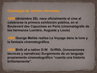 Cronología de hechos relevantes:

1895 (diciembre 28); nace oficialmente el cine al
celebrarse la primera exhibición pública, en el
Boulevard des Capucines en París (cinematógrafo de
los hermanos Lumiére, Auguste y Louis)

1902 George Meliés realiza Le Voyage dans la lune y
la fantasía cinematográfica.

1915 Birth of a nation D.W. Griffith, (innovaciones
técnicas y narrativas) Surgimiento de un lenguaje
propiamente cinematográfico “cuenta una historia
brillantemente”.
 