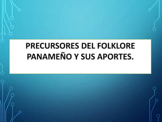PRECURSORES DEL FOLKLORE
PANAMEÑO Y SUS APORTES.
 