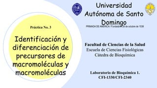 Universidad
Autónoma de Santo
Domingo
Identificación y
diferenciación de
precursores de
macromoléculas y
macromoléculas
Práctica No. 3 PRIMADA DE AMÉRICA / Fundada el 28 de octubre de 1538
Facultad de Ciencias de la Salud
Escuela de Ciencias Fisiológicas
Cátedra de Bioquímica
Laboratorio de Bioquímica 1.
CFI-1330/CFI-2340
 