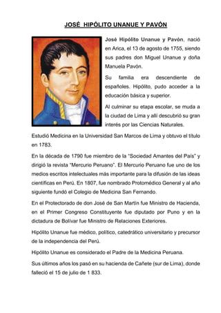 JOSÉ HIPÓLITO UNANUE Y PAVÓN
José Hipólito Unanue y Pavón, nació
en Arica, el 13 de agosto de 1755, siendo
sus padres don Miguel Unanue y doña
Manuela Pavón.
Su familia era descendiente de
españoles. Hipólito, pudo acceder a la
educación básica y superior.
Al culminar su etapa escolar, se muda a
la ciudad de Lima y allí descubrió su gran
interés por las Ciencias Naturales.
Estudió Medicina en la Universidad San Marcos de Lima y obtuvo el título
en 1783.
En la década de 1790 fue miembro de la “Sociedad Amantes del País” y
dirigió la revista “Mercurio Peruano”. El Mercurio Peruano fue uno de los
medios escritos intelectuales más importante para la difusión de las ideas
científicas en Perú. En 1807, fue nombrado Protomédico General y al año
siguiente fundó el Colegio de Medicina San Fernando.
En el Protectorado de don José de San Martín fue Ministro de Hacienda,
en el Primer Congreso Constituyente fue diputado por Puno y en la
dictadura de Bolívar fue Ministro de Relaciones Exteriores.
Hipólito Unanue fue médico, político, catedrático universitario y precursor
de la independencia del Perú.
Hipólito Unanue es considerado el Padre de la Medicina Peruana.
Sus últimos años los pasó en su hacienda de Cañete (sur de Lima), donde
falleció el 15 de julio de 1 833.
 