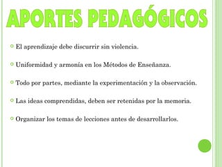    El aprendizaje debe discurrir sin violencia.

   Uniformidad y armonía en los Métodos de Enseñanza.

   Todo por partes, mediante la experimentación y la observación.

   Las ideas comprendidas, deben ser retenidas por la memoria.

   Organizar los temas de lecciones antes de desarrollarlos.
 