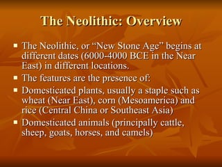 The Neolithic: Overview The Neolithic, or “New Stone Age” begins at different dates (6000-4000 BCE in the Near East) in different locations. The features are the presence of: Domesticated plants, usually a staple such as wheat (Near East), corn (Mesoamerica) and rice (Central China or Southeast Asia) Domesticated animals (principally cattle, sheep, goats, horses, and camels) 