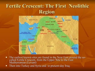 Fertile Crescent: The First  Neolithic Region  The earliest known sites are found in the Near East around the so-called Fertile Crescent, from the Upper Nile to the East Mediterranean (Levant) Then into Turkey and Syria and  to present-day Iraq.  