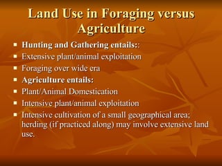 Land Use in Foraging versus Agriculture Hunting and Gathering entails: :  Extensive plant/animal exploitation Foraging over wide era Agriculture entails: Plant/Animal Domestication Intensive plant/animal exploitation Intensive cultivation of a small geographical area; herding (if practiced along) may involve extensive land use. 