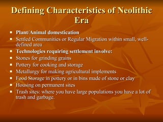 Defining Characteristics of Neolithic Era Plant/Animal domestication Settled Communities or Regular Migration within small, well-defined area Technologies requiring settlement involve: Stones for grinding grains Pottery for cooking and storage Metallurgy for making agricultural implements Food Storage in pottery or in bins made of stone or clay Housing on permanent sites Trash sites: where you have large populations you have a lot of trash and garbage.  
