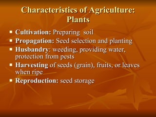 Characteristics of Agriculture: Plants Cultivation:  Preparing  soil Propagation:  Seed selection and planting Husbandry : weeding, providing water, protection from pests Harvesting  of seeds (grain), fruits, or leaves when ripe Reproduction:  seed storage 