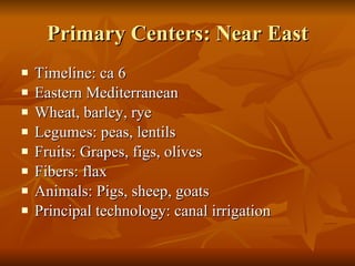Primary Centers: Near East Timeline: ca 6 Eastern Mediterranean Wheat, barley, rye Legumes: peas, lentils Fruits: Grapes, figs, olives Fibers: flax Animals: Pigs, sheep, goats Principal technology: canal irrigation 