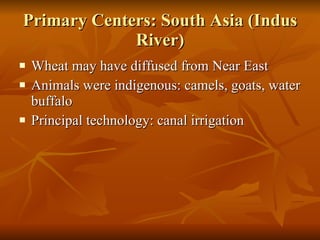 Primary Centers: South Asia (Indus River) Wheat may have diffused from Near East Animals were indigenous: camels, goats, water buffalo Principal technology: canal irrigation 