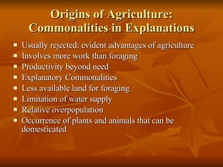 Origins of Agriculture: Commonalities in Explanations Usually rejected: evident advantages of agriculture Involves more work than foraging Productivity beyond need Explanatory Commonalities Less available land for foraging Limitation of water supply Relative overpopulation Occurrence of plants and animals that can be domesticated 