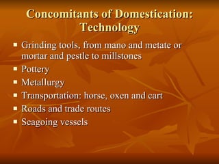 Concomitants of Domestication: Technology Grinding tools, from mano and metate or mortar and pestle to millstones Pottery Metallurgy Transportation: horse, oxen and cart Roads and trade routes Seagoing vessels 