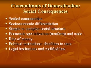 Concomitants of Domestication: Social Consequences Settled communities Socioeconomic differentiation Simple to complex social structure Economic specialization (nonfarm) and trade Rise of money Political institutions: chiefdom to state Legal institutions and codified law 