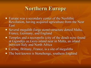 Northern Europe Europe was a secondary center of the Neolithic Revolution, having acquired agriculture from the Near East Several megalith (large stone) structure dotted Malta, France, Germany, and England Temples and a necropolis (city of the dead) were found at Ggandija on Gozo island near in Malta, an island between Italy and North Africa Carnac, Brittany, France, is a site of megaliths  The best known is Stonehenge, southern England 