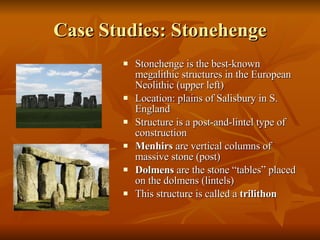 Case Studies: Stonehenge Stonehenge is the best-known megalithic structures in the European Neolithic (upper left) Location: plains of Salisbury in S. England Structure is a post-and-lintel type of construction Menhirs  are vertical columns of massive stone (post) Dolmens  are the stone “tables” placed on the dolmens (lintels) This structure is called a  trilithon 
