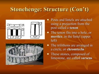Stonehenge: Structure (Con’t) Posts and lintels are attached using a projection from the post called a  tenon  The tenon fits into a hole, or  mortice , in the lintel (upper left) The trilithons are arranged in a circle, or  chromtechs These stones, composed of limestone, are called  sarsens 