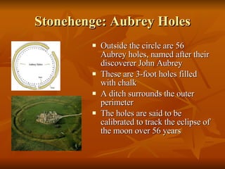 Stonehenge: Aubrey Holes Outside the circle are 56 Aubrey holes, named after their discoverer John Aubrey These are 3-foot holes filled with chalk A ditch surrounds the outer perimeter The holes are said to be calibrated to track the eclipse of the moon over 56 years 