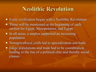 Neolithic Revolution Every civilization began with a Neolithic Revolution These will be mentioned at the beginning of each section for Egypt, Mesopotamia, and Egypt In all areas, a surplus supported an increasing population Nonagricultural crafts led to specialization and trade Large populations and trade had to be coordination, leading to the rise of a political elite and thereby social classes 