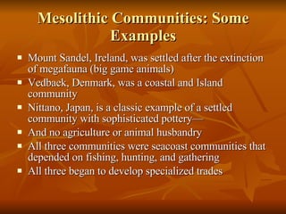 Mesolithic Communities: Some Examples Mount Sandel, Ireland, was settled after the extinction of megafauna (big game animals) Vedbaek, Denmark, was a coastal and Island community Nittano, Japan, is a classic example of a settled community with sophisticated pottery— And no agriculture or animal husbandry All three communities were seacoast communities that depended on fishing, hunting, and gathering All three began to develop specialized trades 