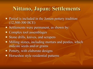Nittano, Japan: Settlements Period is included in the Jomon pottery tradition (12,500-300 BCE) Settlements were permanent, as shown by: Complex tool assemblages Stone drills, knives, and scrapers Milling stones, including mortars and pestles, which indicate seeds and/or grains Pottery, with elaborate designs Horseshoe style residential patterns 