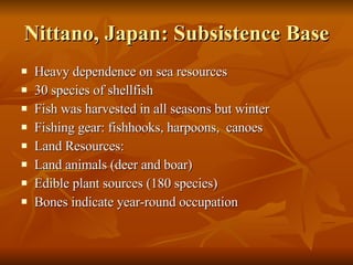 Nittano, Japan: Subsistence Base Heavy dependence on sea resources 30 species of shellfish Fish was harvested in all seasons but winter Fishing gear: fishhooks, harpoons,  canoes Land Resources: Land animals (deer and boar) Edible plant sources (180 species) Bones indicate year-round occupation 