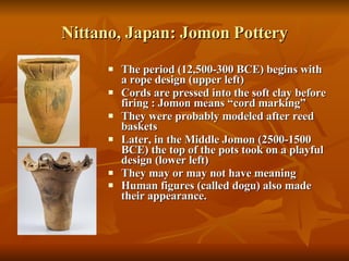 Nittano, Japan: Jomon Pottery The period (12,500-300 BCE) begins with a rope design (upper left)  Cords are pressed into the soft clay before firing : Jomon means “cord marking” They were probably modeled after reed baskets Later, in the Middle Jomon (2500-1500 BCE) the top of the pots took on a playful design (lower left) They may or may not have meaning Human figures (called dogu) also made their appearance.   