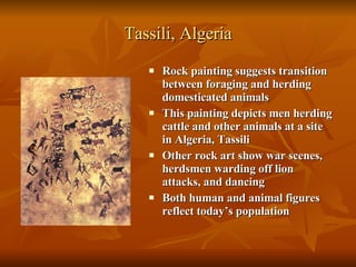 Tassili, Algeria Rock painting suggests transition between foraging and herding domesticated animals This painting depicts men herding cattle and other animals at a site in Algeria, Tassili Other rock art show war scenes, herdsmen warding off lion attacks, and dancing Both human and animal figures reflect today’s population 