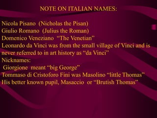 NOTE ON ITALIAN NAMES:Nicola Pisano  (Nicholas the Pisan)Giulio Romano  (Julius the Roman) DomenicoVeneziano  “The Venetian”Leonardo da Vinci was from the small village of Vinci and is never referred to in art history as “da Vinci”Nicknames: Giorgione  meant “big George”TommasodiCristoforoFini was Masolino “little Thomas”His better known pupil, Masaccio  or “Brutish Thomas”