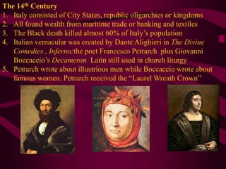 The 14th CenturyItaly consisted of City States, republic oligarchies or kingdomsAll found wealth from maritime trade or banking and textilesThe Black death killed almost 60% of Italy’s populationItalian vernacular was created by Dante Alighieri in The Divine Comedies , Inferno;the poet Francesco Petrarch  plus Giovanni Boccaccio’s DecameronLatin still used in church liturgyPetrarch wrote about illustrious men while Boccaccio wrote about famous women. Petrarch received the “Laurel Wreath Crown”