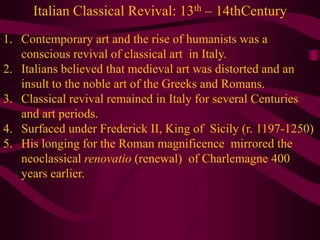 Italian Classical Revival: 13th – 14thCenturyContemporary art and the rise of humanists was a conscious revival of classical art  in Italy.Italians believed that medieval art was distorted and an insult to the noble art of the Greeks and Romans. Classical revival remained in Italy for several Centuries and art periods.Surfaced under Frederick II, King of  Sicily (r. 1197-1250)His longing for the Roman magnificence  mirrored the neoclassical renovatio (renewal)  of Charlemagne 400 years earlier.