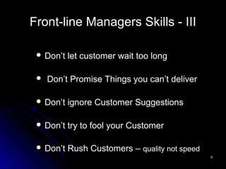 88
Front-line Managers Skills - III
 Don’t let customer wait too long
 Don’t Promise Things you can’t deliver
 Don’t ignore Customer Suggestions
 Don’t try to fool your Customer
 Don’t Rush Customers – quality not speed
 