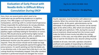 Here, there are several points which need to be
noted when we are performing duodenum or papillary
precuts. First, PBS surgery is an injurious form of
manipulation, and brings with it a certain level of ignorance.
If those responsible for performance do not pay attention,
this will increase the risk of complications. Therefore,
operators must fully understand and carefully observe the
papillary organs and keep looking for formations or tumors.
Second, PBS should only be performed by highly trained
and well-experienced endoscopists, while, in addition, it is
particularly to be used only when the operator’s
professional intuition plus the patient’s condition means it is
required. Third, the incision should not be made too large
and the cutting should be gradually opened throughout the
precut process. It is worth pointing out that the blade cuts
in one direction only. In the event that a bile duct is cut, the
cutting should be immediately stopped. Only after standard
treatment is performed should one elongate the incision
Fourth, operators must be familiar with abdominal
anatomy. When the common bile duct is opened, it usually
appears white. At this point, sphincterotomy can be
attempted; if still problematic, the incision can be started
again at the white orifice, after which one should clearly
see the light pink epithelium. Fifth, during the course of
precut treatment, blood oozing from the incision could
make the field of vision murky and affect the cutting
operation. In this case, one may either spray the affected
area or wait for the blood to clot. Second cutting must be
avoided at all costs. And sixth, operators should be
proficient and capable of responding to unforeseen
complications or an emergency during a surgery
Evaluation of Early Precut with
Needle-Knife in Difficult Biliary
Cannulation During ERCP
 