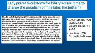 Early precut fistulotomy for biliary access: time to
change the paradigm of “the later, the better”?
Needle-knife fistulotomy. NKF was performed by using a needle-knife
(Olympus KD-11Q; Olympus Corporation). After making a puncture in
the papilla above the orifice, the incision was made upward or
downward (depending on the position of the initial puncture), along the
axis of the bile duct, while maintaining at least a 3-mm distance from
the papillary orifice. The cut was slowly extended until the CBD was
exposed, followed by a small incision in the muscle. The CBD was then
cannulated directly with the closed needle-knife or with a papillotome
(wire guided) if the needle-knife did not slide. Once deep cannulation
was achieved, a cholangiogram was obtained by using low-osmolality,
nonionic contrast (Ultravist [iopromide]; Bayer Schering Pharma, Berlin,
Germany), and the necessary therapeutic maneuvers were performed.
• GASTROINTESTINAL
ENDOSCOPY
Volume 80, No. 4 :
2014
• Luís Lopes, MD,
Mário Dinis-Ribeiro,
 