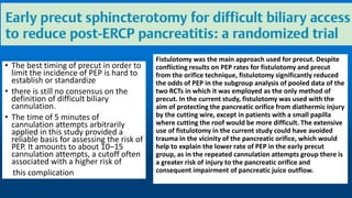 • The best timing of precut in order to
limit the incidence of PEP is hard to
establish or standardize
• there is still no consensus on the
definition of difficult biliary
cannulation.
• The time of 5 minutes of
cannulation attempts arbitrarily
applied in this study provided a
reliable basis for assessing the risk of
PEP. It amounts to about 10–15
cannulation attempts, a cutoff often
associated with a higher risk of
this complication
Fistulotomy was the main approach used for precut. Despite
conflicting results on PEP rates for fistulotomy and precut
from the orifice technique, fistulotomy significantly reduced
the odds of PEP in the subgroup analysis of pooled data of the
two RCTs in which it was employed as the only method of
precut. In the current study, fistulotomy was used with the
aim of protecting the pancreatic orifice from diathermic injury
by the cutting wire, except in patients with a small papilla
where cutting the roof would be more difficult. The extensive
use of fistulotomy in the current study could have avoided
trauma in the vicinity of the pancreatic orifice, which would
help to explain the lower rate of PEP in the early precut
group, as in the repeated cannulation attempts group there is
a greater risk of injury to the pancreatic orifice and
consequent impairment of pancreatic juice outflow.
 