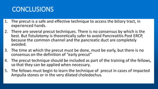 CONCLUSIONS
1. The precut is a safe and effective technique to access the biliary tract, in
experienced hands.
2. There are several precut techniques. There is no consensus by which is the
best. But fistulotomy is theoretically safer to avoid Pancreatitis Post ERCP,
because the common channel and the pancreatic duct are completely
avoided.
3. The time at which the precut must be done, must be early, but there is no
consensus on the definition of “early precut"
4. The precut technique should be included as part of the training of the fellows,
so that they can be applied when necessary.
5. The fellows must begin to learn the technique of precut in cases of impacted
Ampulla stones or in the very dilated choledochus.
 