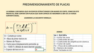 PREDIMENSIONAMIENTO DE PLACAS
LA NORMA E.030 INDICA QUE UN EDIFICIO ESTRUCTURADO CON MUROS DE CORTE, COMO EN ESTE
PROYECTO, DEBE CONTAR CON PLACAS QUE SEAN CAPACES DE ABSORBER EL 80% DE LA FUERZA
CORTANTE BASAL.
3/12
Ectn
Vs
h H
USAREMOS LA SIGUIENTE FORMULA :
DONDE: