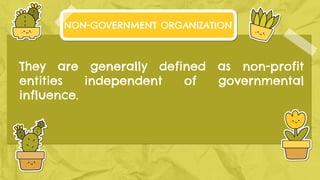 They are generally defined as non-profit
entities independent of governmental
influence.
NON-GOVERNMENT ORGANIZATION