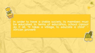 In order to have a stable society, its members must
be educated. In terms of education, school cannot
do it all. “It takes a village, to educate a child” –
African proverb