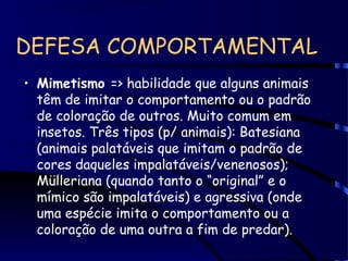 DEFESA COMPORTAMENTAL
• Mimetismo => habilidade que alguns animais
têm de imitar o comportamento ou o padrão
de coloração de outros. Muito comum em
insetos. Três tipos (p/ animais): Batesiana
(animais palatáveis que imitam o padrão de
cores daqueles impalatáveis/venenosos);
Mülleriana (quando tanto o “original” e o
mímico são impalatáveis) e agressiva (onde
uma espécie imita o comportamento ou a
coloração de uma outra a fim de predar).
 