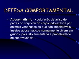 DEFESA COMPORTAMENTAL
• Aposematismo=> coloração de aviso de
partes do corpo ou do corpo todo exibida por
animais venenosos ou que são impalatáveis.
Insetos aposemáticos normalmente vivem em
grupos, pois isto aumentaria a probabilidade
de sobrevivência.
 
