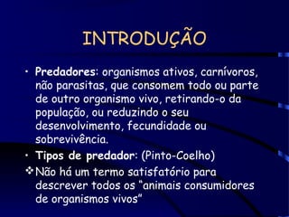 INTRODUÇÃO
• Predadores: organismos ativos, carnívoros,
não parasitas, que consomem todo ou parte
de outro organismo vivo, retirando-o da
população, ou reduzindo o seu
desenvolvimento, fecundidade ou
sobrevivência.
• Tipos de predador: (Pinto-Coelho)
Não há um termo satisfatório para
descrever todos os “animais consumidores
de organismos vivos”
 