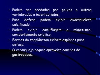 • Podem ser predados por peixes e outros
vertebrados e invertebrados.
• Para defesa podem exibir exoesqueleto
calcificado.
• Podem exibir camuflagem e mimetismo,
comportamento criptico.
• Formas do zooplâncton exibem espinhos para
defesa.
• O caranguejo paguro aproveita conchas de
gastropodos.
 