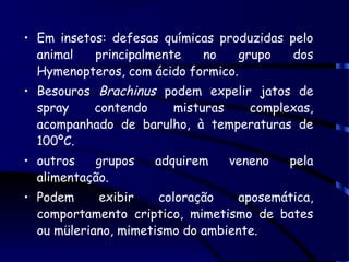 • Em insetos: defesas químicas produzidas pelo
animal principalmente no grupo dos
Hymenopteros, com ácido formico.
• Besouros Brachinus podem expelir jatos de
spray contendo misturas complexas,
acompanhado de barulho, à temperaturas de
100ºC.
• outros grupos adquirem veneno pela
alimentação.
• Podem exibir coloração aposemática,
comportamento criptico, mimetismo de bates
ou müleriano, mimetismo do ambiente.
 