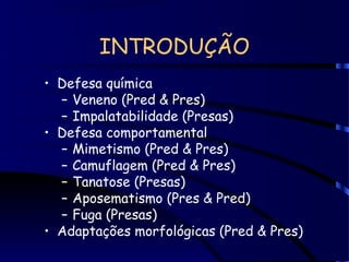 INTRODUÇÃO
• Defesa química
– Veneno (Pred & Pres)
– Impalatabilidade (Presas)
• Defesa comportamental
– Mimetismo (Pred & Pres)
– Camuflagem (Pred & Pres)
– Tanatose (Presas)
– Aposematismo (Pres & Pred)
– Fuga (Presas)
• Adaptações morfológicas (Pred & Pres)
 